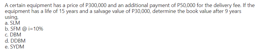 A certain equipment has a price of P300,000 and an additional payment of P50,000 for the delivery fee. If the
equipment has a life of 15 years and a salvage value of P30,000, determine the book value after 9 years
using,
a. SLM
b. SFM @ i=10%
c. DBM
d. DDBM
e. SYDM