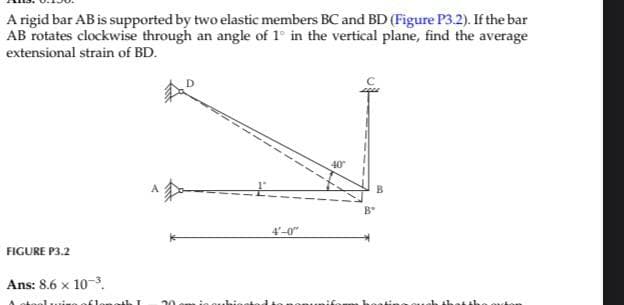A rigid bar AB is supported by two elastic members BC and BD (Figure P3.2). If the bar
AB rotates clockwise through an angle of 1° in the vertical plane, find the average
extensional strain of BD.
FIGURE P3.2
Ans: 8.6 x 10-3.
uise of le 10th I
4'-0"
B
Bº