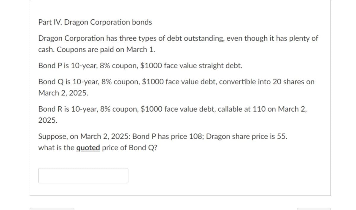 Part IV. Dragon Corporation bonds
Dragon Corporation has three types of debt outstanding, even though it has plenty of
cash. Coupons are paid on March 1.
Bond P is 10-year, 8% coupon, $1000 face value straight debt.
Bond Q is 10-year, 8% coupon, $1000 face value debt, convertible into 20 shares on
March 2, 2025.
Bond R is 10-year, 8% coupon, $1000 face value debt, callable at 110 on March 2,
2025.
Suppose, on March 2, 2025: Bond P has price 108; Dragon share price is 55.
what is the quoted price of Bond Q?
