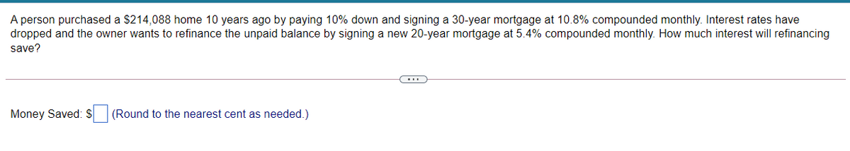 A person purchased a $214,088 home 10 years ago by paying 10% down and signing a 30-year mortgage at 10.8% compounded monthly. Interest rates have
dropped and the owner wants to refinance the unpaid balance by signing a new 20-year mortgage at 5.4% compounded monthly. How much interest will refinancing
save?
Money Saved: $
(Round to the nearest cent as needed.)
