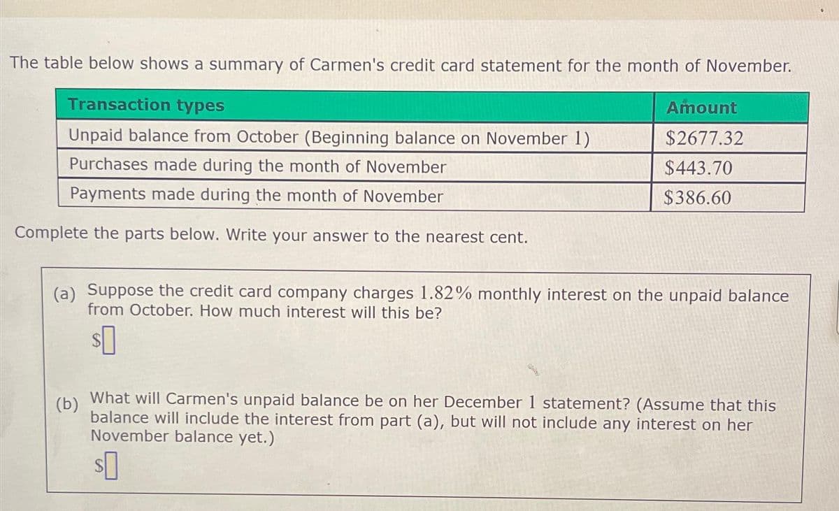 The table below shows a summary of Carmen's credit card statement for the month of November.
Transaction types
Unpaid balance from October (Beginning balance on November 1)
Purchases made during the month of November
Payments made during the month of November
Complete the parts below. Write your answer to the nearest cent.
Amount
$2677.32
$443.70
$386.60
(a) Suppose the credit card company charges 1.82% monthly interest on the unpaid balance
from October. How much interest will this be?
$0
(b)
What will Carmen's unpaid balance be on her December 1 statement? (Assume that this
balance will include the interest from part (a), but will not include any interest on her
November balance yet.)
$0