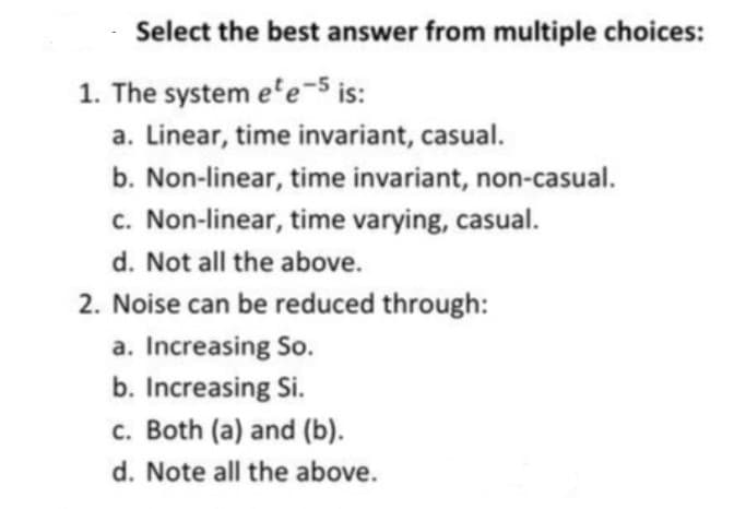 Select the best answer from multiple choices:
1. The system e'e-5 is:
a. Linear, time invariant, casual.
b. Non-linear, time invariant, non-casual.
c. Non-linear, time varying, casual.
d. Not all the above.
2. Noise can be reduced through:
a. Increasing So.
b. Increasing Si.
c. Both (a) and (b).
d. Note all the above.
