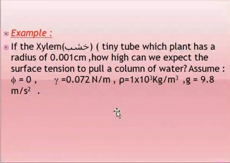 Example :
a If the Xylem(s) (tiny tube which plant has a
radius of 0.001cm ,how high can we expect the
surface tension to pull a column of water? Assume :
O = 0,
m/s? .
y =0.072 N/m, p=1x10³Kg/m³ ,g = 9.8
%3D
