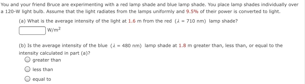 You and your friend Bruce are experimenting with a red lamp shade and blue lamp shade. You place lamp shades individually over
a 120-W light bulb. Assume that the light radiates from the lamps uniformly and 9.5% of their power is converted to light.
(a) What is the average intensity of the light at 1.6 m from the red (1 = 710 nm) lamp shade?
W/m2
(b) Is the average intensity of the blue (1 = 480 nm) lamp shade at 1.8 m greater than, less than, or equal to the
intensity calculated in part (a)?
greater than
less than
O equal to
