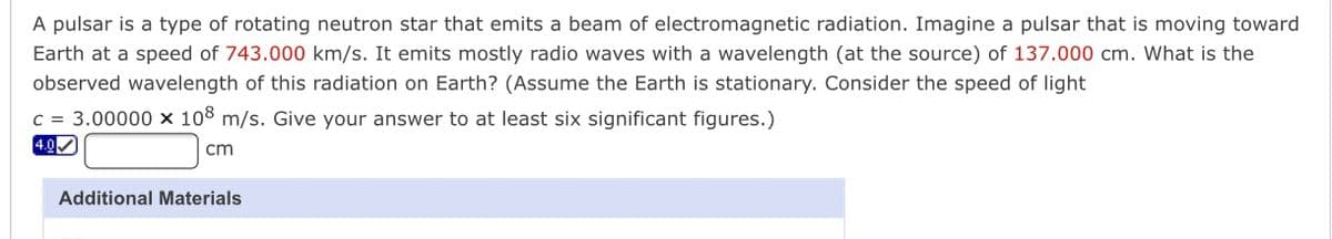 A pulsar is a type of rotating neutron star that emits a beam of electromagnetic radiation. Imagine a pulsar that is moving toward
Earth at a speed of 743.000 km/s. It emits mostly radio waves with a wavelength (at the source) of 137.000 cm. What is the
observed wavelength of this radiation on Earth? (Assume the Earth is stationary. Consider the speed of light
c = 3.00000 x 108 m/s. Give your answer to at least six significant figures.)
4.0
cm
Additional Materials
