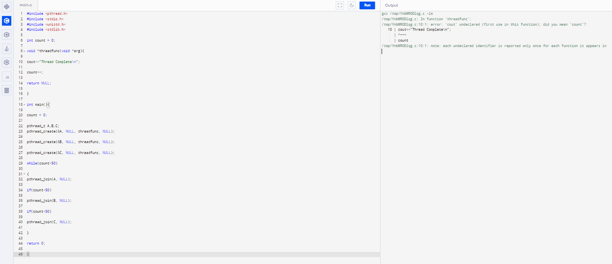 main.c
Run
Output
1 #include spthread.h>
gcc /tmp/YnbMRODlqg.c -lm
/tmp/YnbMRODlqg.c: In function 'threadfunc':
/tmp/YnbMRODlqg.c:10:1: error: 'cout' undeclared (first use in this function); did you mean "count'?
10 | couts<"Thread Complete\n";
1
#include <stdio.h>
3 #include <unistd.h>
4 #include <stdlib.h>
6 int count = 0;
| count
7
/ tmp/YnbMRODlqg.c:10:1: note: each undeclared identifier is reported only once for each function it appears in
8- void *threadfunc(void *arg){
9
10 cout<<"Thread Complete\n";
11
12 count-+:
JS
13
14 return NULL;
15
16 }
17
18 - int main()
19
20 count = 0;
21
22 pthread_t A,B.C:
23 pthread_create(&A, NULL, threadfunc, NULL);
24
25 pthread_create(&B, NULL, threadfunc, NULL);
26
27 pthread_create(&C, NULL, threadfunc, NULL);
28
29 while(count<50)
30
31- {
32 pthread_join(A, NULL);
33
34 if(count<50)
35
36 pthread_join(B. NULL);
37
38 if(count<50)
39
40 pthread_join(C, NULL):
41
42 }
43
44 return 0;
45
46
