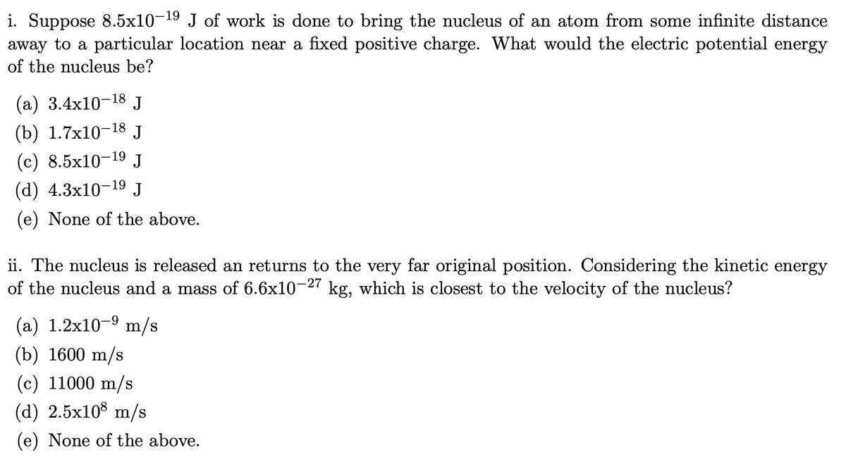 i. Suppose 8.5x10-19 J of work is done to bring the nucleus of an atom from some infinite distance
away to a particular location near a fixed positive charge. What would the electric potential energy
of the nucleus be?
(a) 3.4x10-18 J
(b) 1.7x10-18 J
(c) 8.5x10-19 J
(d) 4.3x10-19 J
(e) None of the above.
ii. The nucleus is released an returns to the very far original position. Considering the kinetic energy
of the nucleus and a mass of 6.6x10-27 kg, which is closest to the velocity of the nucleus?
(a) 1.2x10-9 m/s
(b) 1600 m/s
(c) 11000 m/s
(d) 2.5x108 m/s
(e) None of the above.