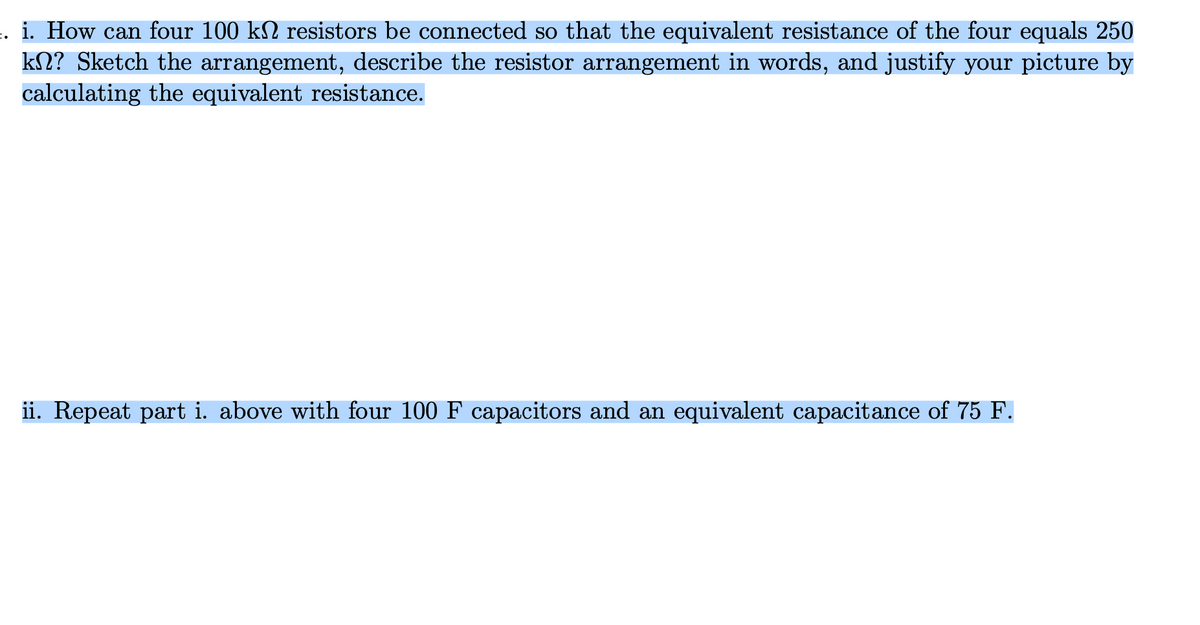 i. How can four 100 k№ resistors be connected so that the equivalent resistance of the four equals 250
kn? Sketch the arrangement, describe the resistor arrangement in words, and justify your picture by
calculating the equivalent resistance.
ii. Repeat part i. above with four 100 F capacitors and an equivalent capacitance of 75 F.