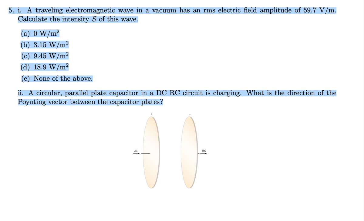5. i. A traveling electromagnetic wave in a vacuum has an rms electric field amplitude of 59.7 V/m.
Calculate the intensity S of this wave.
(a) 0 W/m²
2
(b) 3.15 W/m²
(c) 9.45 W/m²
(d) 18.9 W/m²
(e) None of the above.
ii. A circular, parallel plate capacitor in a DC RC circuit is charging. What is the direction of the
Poynting vector between the capacitor plates?
+
1(t)
I(t)