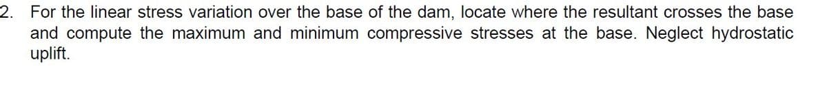 2. For the linear stress variation over the base of the dam, locate where the resultant crosses the base
and compute the maximum and minimum compressive stresses at the base. Neglect hydrostatic
uplift.
