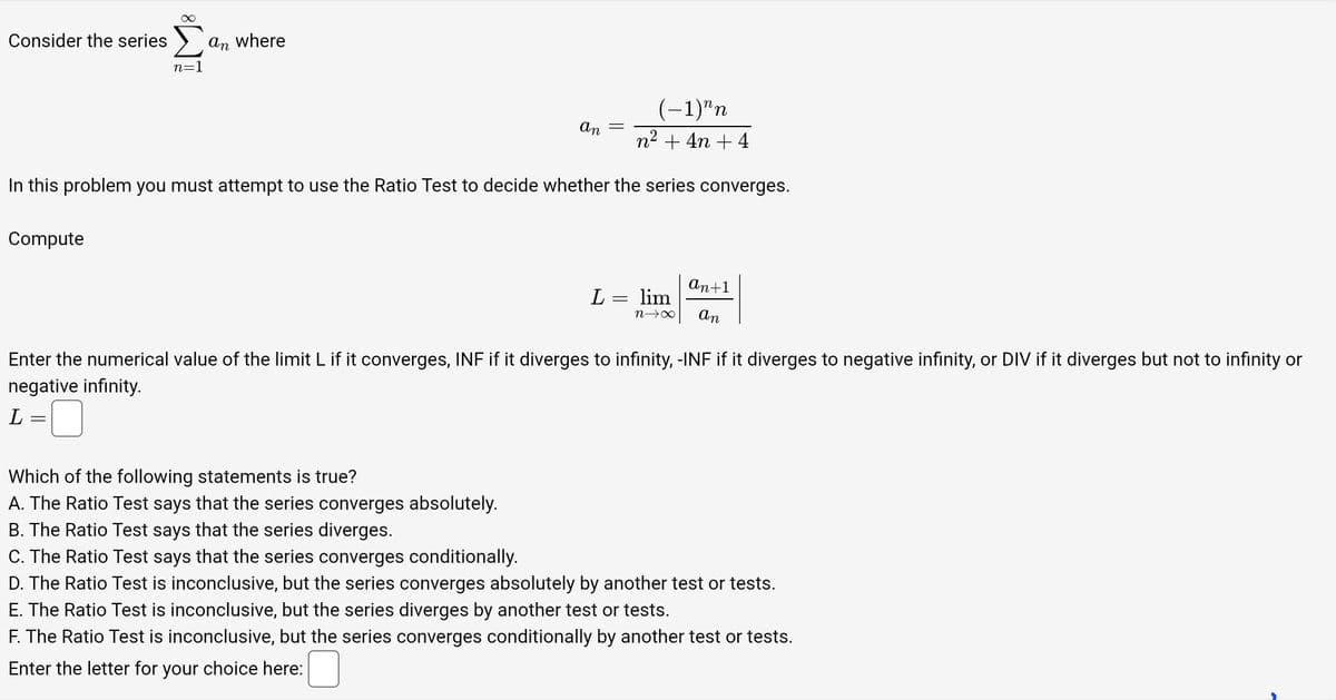 Consider the series
∞
Compute
n=
an where
(-1)^n
n² + 4n+4
In this problem you must attempt to use the Ratio Test to decide whether the series converges.
An
Which of the following statements is true?
A. The Ratio Test says that the series converges absolutely.
B. The Ratio Test says that the series diverges.
C. The Ratio Test says that the series converges conditionally.
L = lim
n→∞
an+1
an
Enter the numerical value of the limit L if it converges, INF if it diverges to infinity, -INF if it diverges to negative infinity, or DIV if it diverges but not to infinity or
negative infinity.
L=
D. The Ratio Test is inconclusive, but the series converges absolutely by another test or tests.
E. The Ratio Test is inconclusive, but the series diverges by another test or tests.
F. The Ratio Test is inconclusive, but the series converges conditionally by another test or tests.
Enter the letter for your choice here: