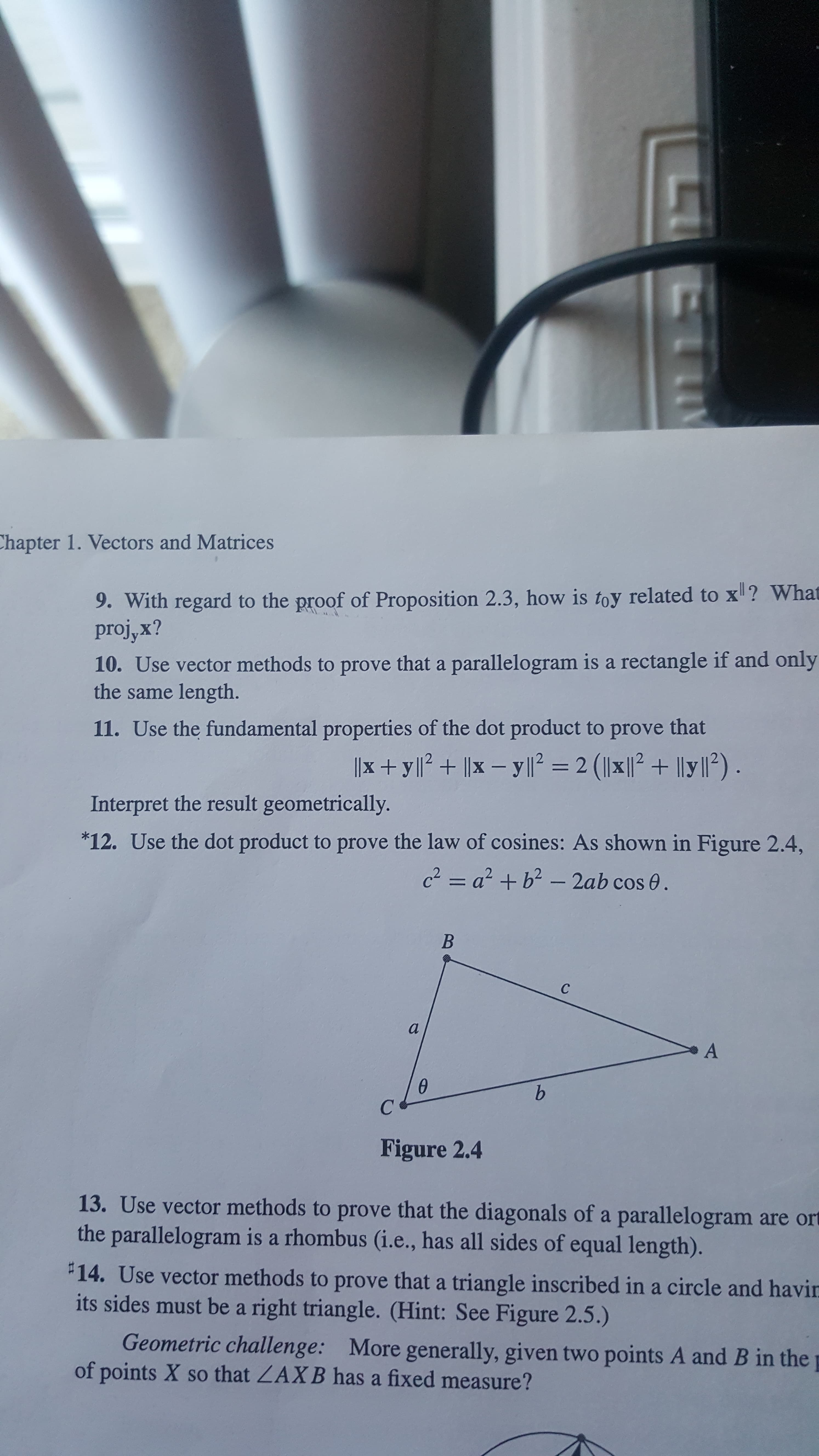 Chapter 1. Vectors and Matrices
9. With regard to the proof of Proposition 2.3, how is toy related to x ? What
proj,x?
10. Use vector methods to prove that a parallelogram is a rectangle if and only
the same length.
11. Use the fundamental properties of the dot product to prove that
x + ylP+ x - yll2 2 (lxl2 1ly2)
Interpret the result geometrically.
*12. Use the dot product to prove the law of cosines: As shown in Figure 2.4,
c2= a2 b2- 2ab cos 0.
B
C
a
A
b
Figure 2.4
13. Use vector methods to prove that the diagonals of a parallelogram are ort
the parallelogram is a rhombus (i.e., has all sides of equal length).
14. Use vector methods to prove that a triangle inscribed in a circle and havin
its sides must be a right triangle. (Hint: See Figure 2.5.)
Geometric challenge: More generally, given two points A and B in the
of points X so that ZAXB has a fixed measure?
