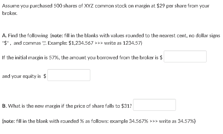 Assume you purchased 500 shares of XYZ common stock on margin at $29 per share from your
broker.
A. Find the following (note: fill in the blanks with values rounded to the nearest cent, no dollar signs
"$", and commas "". Example: $1,234.567 >>> write as 1234.57)
If the initial margin is 57%, the amount you borrowed from the broker is $
and your equity is $
B. What is the new margin if the price of share falls to $31?
(note: fill in the blank with rounded % as follows: example 34.567% >>> write as 34.57%)
