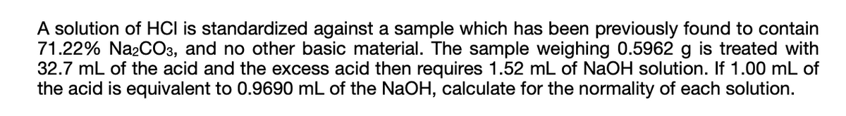 A solution of HCI is standardized against a sample which has been previously found to contain
71.22% Na2CO3, and no other basic material. The sample weighing 0.5962 g is treated with
32.7 mL of the acid and the excess acid then requires 1.52 mL of NaOH solution. If 1.00 mL of
the acid is equivalent to 0.9690 mL of the NaOH, calculate for the normality of each solution.