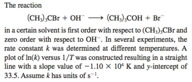 The reaction
(CH3)3CBr
+ OH
(CH3)3COH + Br
in a certain solvent is first order with respect to (CH3)3CBr and
zero order with respect to OH-. In several experiments, the
rate constant k was determined at different temperatures. A
plot of In(k) versus 1/T was constructed resulting in a straight
line with a slope value of -1.10 × 104 K and y-intercept of
33.5. Assume k has units of s-¹.