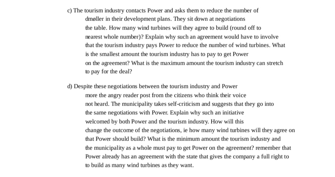c) The tourism industry contacts Power and asks them to reduce the number of
dmøller in their development plans. They sit down at negotiations
the table. How many wind turbines will they agree to build (round off to
nearest whole number)? Explain why such an agreement would have to involve
that the tourism industry pays Power to reduce the number of wind turbines. What
is the smallest amount the tourism industry has to pay to get Power
on the agreement? What is the maximum amount the tourism industry can stretch
to pay for the deal?
d) Despite these negotiations between the tourism industry and Power
more the angry reader post from the citizens who think their voice
not heard. The municipality takes self-criticism and suggests that they go into
the same negotiations with Power. Explain why such an initiative
welcomed by both Power and the tourism industry. How will this
change the outcome of the negotiations, ie how many wind turbines will they agree on
that Power should build? What is the minimum amount the tourism industry and
the municipality as a whole must pay to get Power on the agreement? remember that
Power already has an agreement with the state that gives the company a full right to
to build as many wind turbines as they want.
