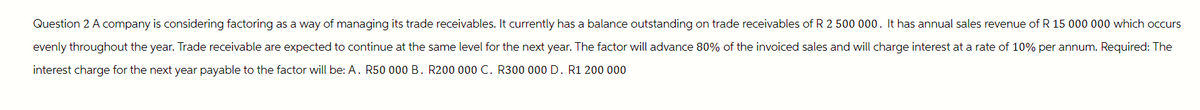 Question 2 A company is considering factoring as a way of managing its trade receivables. It currently has a balance outstanding on trade receivables of R 2 500 000. It has annual sales revenue of R 15 000 000 which occurs
evenly throughout the year. Trade receivable are expected to continue at the same level for the next year. The factor will advance 80% of the invoiced sales and will charge interest at a rate of 10% per annum. Required: The
interest charge for the next year payable to the factor will be: A. R50 000 B. R200 000 C. R300 000 D. R1 200 000