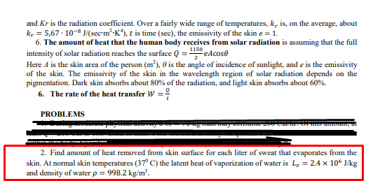 and Kr is the radiation coefficient. Over a fairly wide range of temperatures, k, is, on the average, about
k, = 5,67 · 10-8 J/(sec-m²-K*), t is time (sec), the emissivity of the skin e = 1.
6. The amount of heat that the human body receives from solar radiation is assuming that the full
intensity of solar radiation reaches the surface Q = 150 eAcose
Here A is the skin area of the person (m²), 0 is the angle of incidence of sunlight, and e is the emissivity
of the skin. The emissivity of the skin in the wavelength region of solar radiation depends on the
pigmentation. Dark skin absorbs about 80% of the radiation, and light skin absorbs about 60%.
6. The rate of the heat transfer W =!
PROBLEMS
2. Find amount of heat removed from skin surface for each liter of sweat that evaporates from the
skin. At normal skin temperatures (37° C) the latent heat of vaporization of water is L, = 2.4 x 106 J/kg
and density of water p = 998.2 kg/m?.
