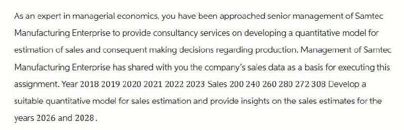 As an expert in managerial economics, you have been approached senior management of Samtec
Manufacturing Enterprise to provide consultancy services on developing a quantitative model for
estimation of sales and consequent making decisions regarding production. Management of Samtec
Manufacturing Enterprise has shared with you the company's sales data as a basis for executing this
assignment. Year 2018 2019 2020 2021 2022 2023 Sales 200 240 260 280 272 308 Develop a
suitable quantitative model for sales estimation and provide insights on the sales estimates for the
years 2026 and 2028.