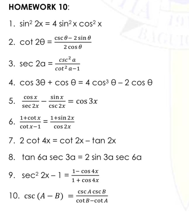 НОМEWORK 10:
1. sin? 2x = 4 sin?x cos? x
BAGUI
csc 0– 2 sin 0
2. cot 20
2 cos 0
csc² a
3. sec 2a =
cot² a-1
4. COS 3Ө + cos Ө 3D 4 cos3 Ө — 2 сos Ө
cos x
sin x
5.
sec 2x
= cos 3x
csc 2x
1+cotx _ 1+sin 2x
6.
cot x-1
cos 2x
7. 2 cot 4x = cot 2x – tan 2x
8. tan 6a sec 3a = 2 sin 3a sec 6a
1- cos 4x
9. sec? 2x – 1
1 + cos 4x
csc A csc B
10. csc (A — В)
cotB-cot A
