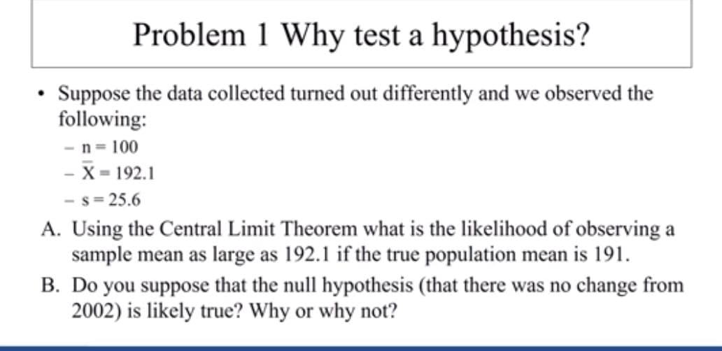 Problem 1 Why test a hypothesis?
Suppose the data collected turned out differently and we observed the
following
-n 100
- X-192.1
- s=25.6
A. Using the Central Limit Theorem what is the likelihood of observing a
sample mean as large as 192.1 if the true population mean is 191
B. Do you suppose that the null hypothesis (that there was no change from
2002) is likely true? Why or why not?
