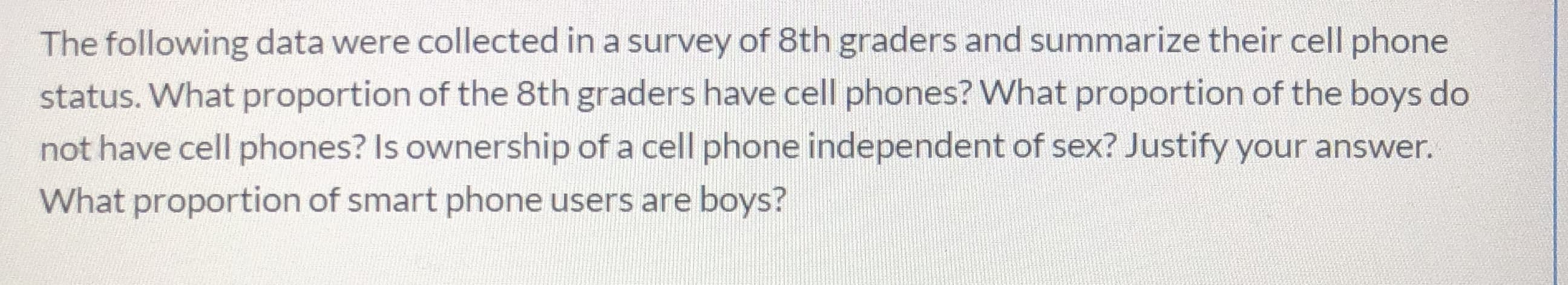 The following data were collected in a survey of 8th graders and summarize their cell phone
status. What proportion of the 8th graders have cell phones? What proportion of the boys do
not have cell phones? Is ownership of a cell phone independent of sex? Justify your answer.
What proportion of smart phone users are boys?
