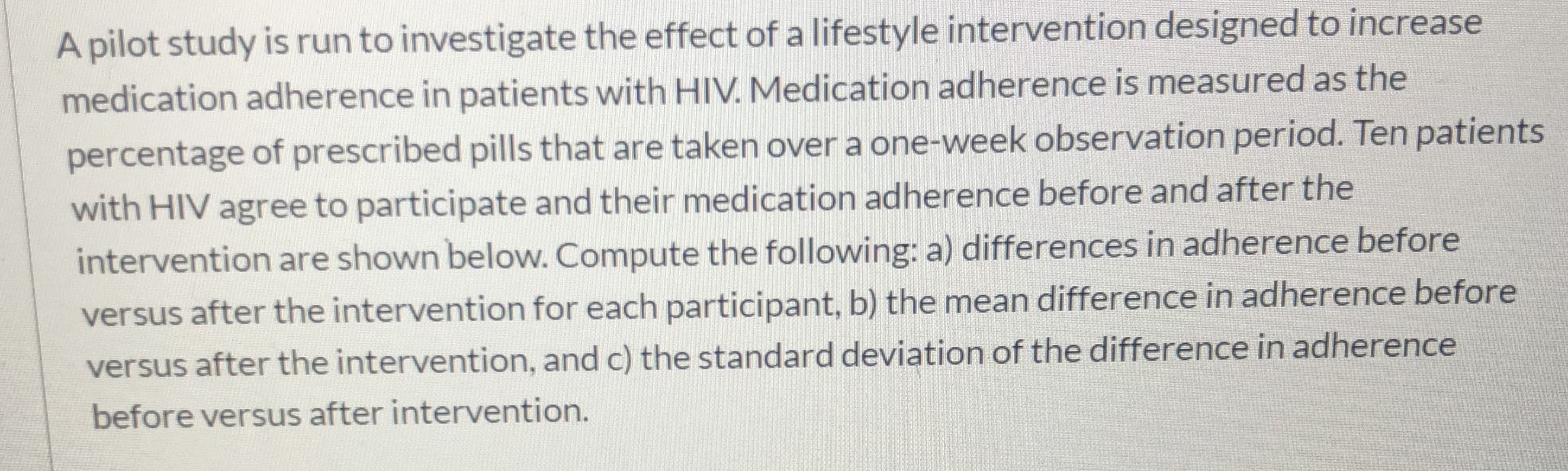 A pilot study is run to investigate the effect of a lifestyle intervention designed to increase
medication adherence in patients with HIV. Medication adherence is measured as the
percentage of prescribed pills that are taken over a one-week observation period. Ten patients
with HIV agree to participate and their medication adherence before and after the
intervention are shown below. Compute the following: a) differences in adherence before
versus after the intervention for each participant, b) the mean difference in adherence before
versus after the intervention, and c) the standard deviation of the difference in adherence
before versus after intervention.
