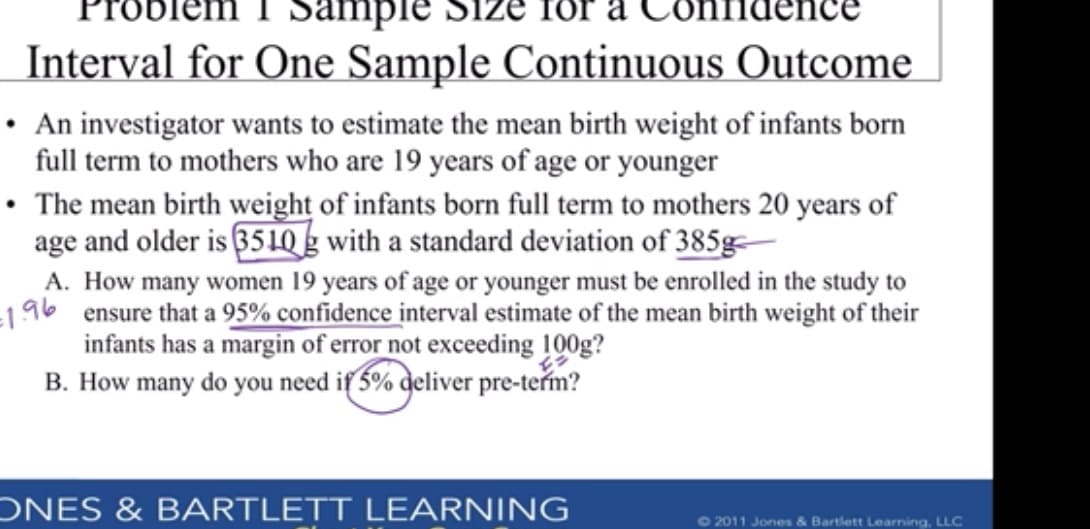 Interval for One Sample Continuous Outcome
An investigator wants to estimate the mean birth weight of infants born
full term to mothers who are 19 years of age or younger
The mean birth weight of infants born full term to mothers 20 years of
age and older is 351Qg with a standard deviation of 385g
A. How many women 19 years of age or younger must be enrolled in the study to
ensure that a 95% confidence interval estimate of the mean birth weight of their
196
infants has a margin of error not exceeding 100g?
B. How many do you need if 5% deliver pre-term?
ONES & BARTLETT LEARNING
2011 Jones & Bartlett Learning, LLC
