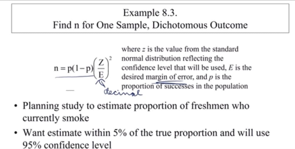 Example 8.3
Find n for One Sample, Dichotomous Outcome
where z is the value from the standard
normal distribution reflecting the
confidence level that will be used, E is the
n = p(1-p
E
desired margin of error, and p is the
proportion of successes in the population
dacinss
Planning study to estimate proportion of freshmen who
currently smoke
Want estimate within 5% of the true proportion and will use
95% confidence level
