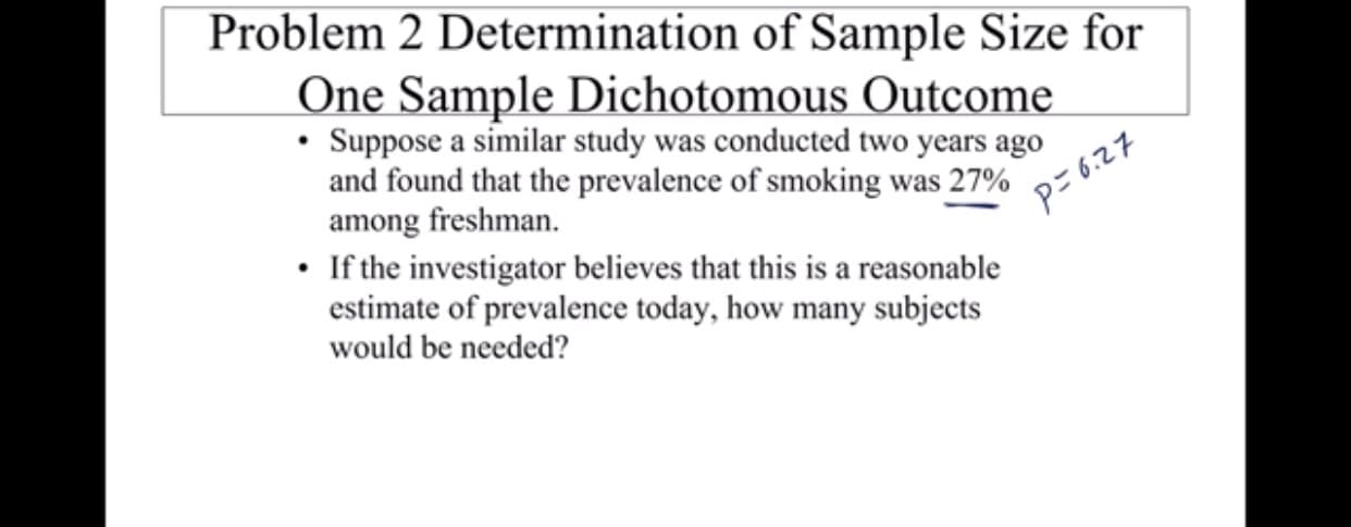 Problem 2 Determination of Sample Size for
One Sample Dichotomous Outcome
Suppose a similar study was conducted two years ago
and found that the prevalence of smoking was 27%
among freshman.
If the investigator believes that this is a reasonable
estimate of prevalence today, how many subjects
P-6.27
would be needed?
