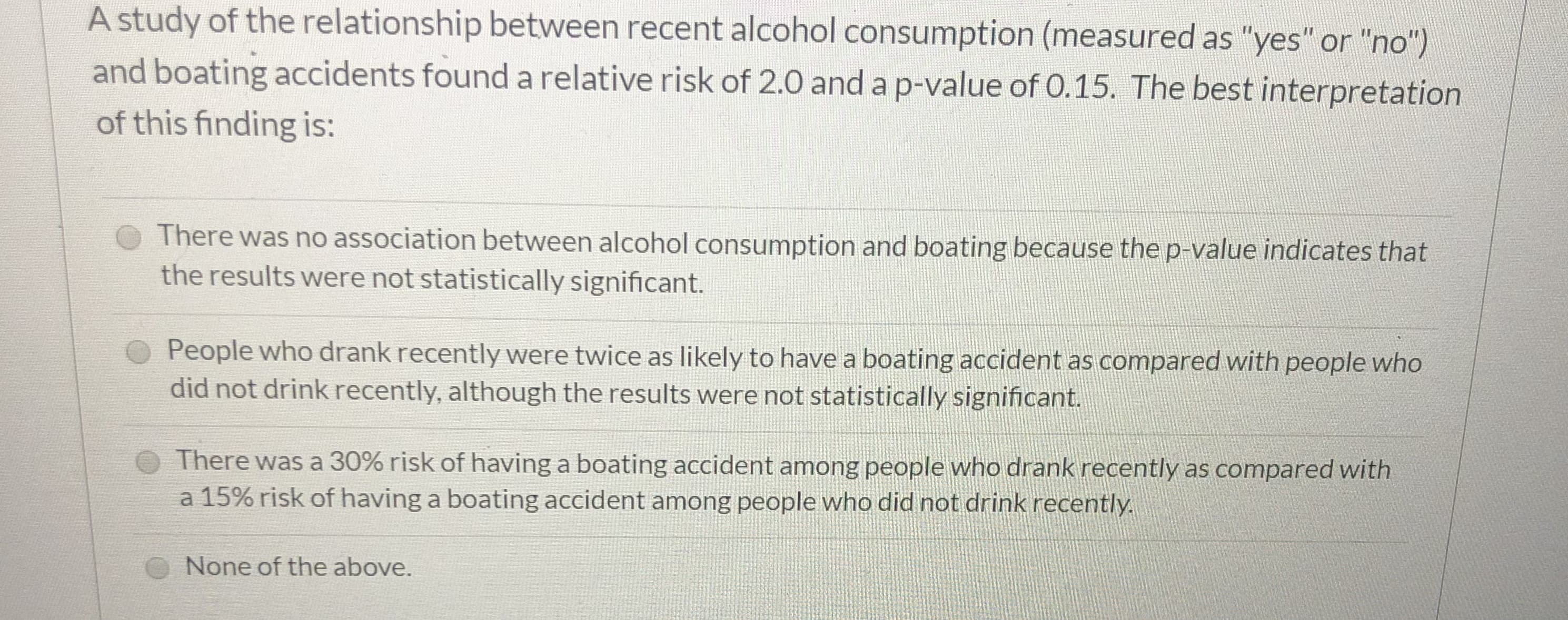 A study of the relationship between recent alcohol consumption (measured as "yes" or "no")
and boating accidents found a relative risk of 2.0 and a p-value of 0. 15. The best interpretation
of this finding is:
There was no association between alcohol consumption and boating because the p-value indicates that
the results were not statistically significant.
People who drank recently were twice as likely to have a boating accident as compared with people who
did not drink recently, although the results were not statistically significant.
There was a 30% risk of having a boating accident among people who drank recently as compared with
a 15% risk of having a boating accident among people who did not drink recently
None of the above.
