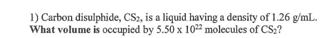 1) Carbon disulphide, CS2, is a liquid having a density of 1.26 g/mL.
What volume is occupied by 5.50 x 1022 molecules of CS2?
