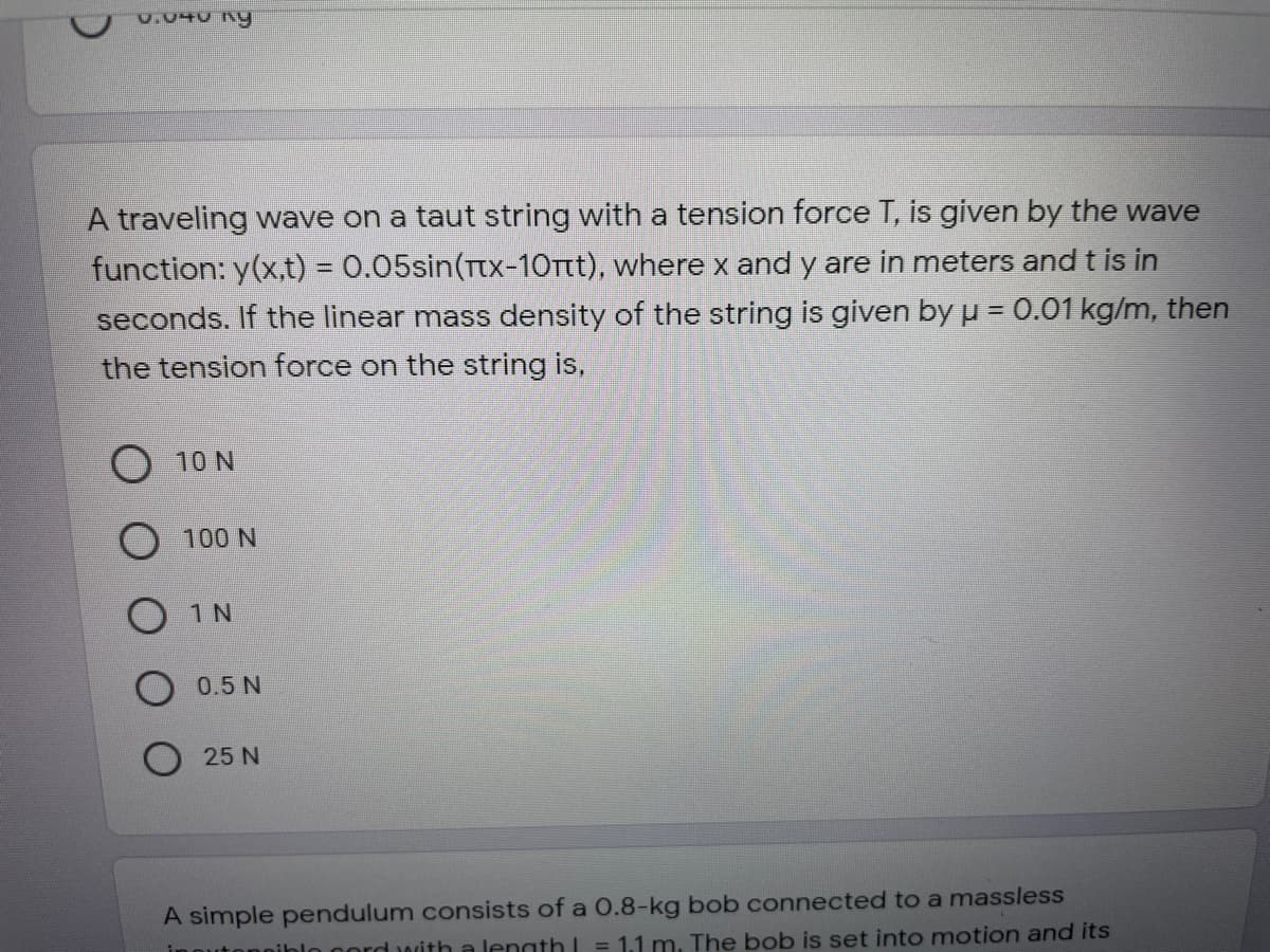 A traveling wave on a taut string with a tension force T, is given by the wave
function: y(x,t) = 0.05sin(Tx-10Ttt), where x and y are in meters and t is in
seconds. If the linear mass density of the string is given by u = 0.01 kg/m, then
the tension force on the string is,
O 10 N
100 N
1 N
0.5 N
25 N
A simple pendulum consists of a 0.8-kg bob connected to a massless
ln nord with a length = 1.1 m. The bob is set into motion and its
