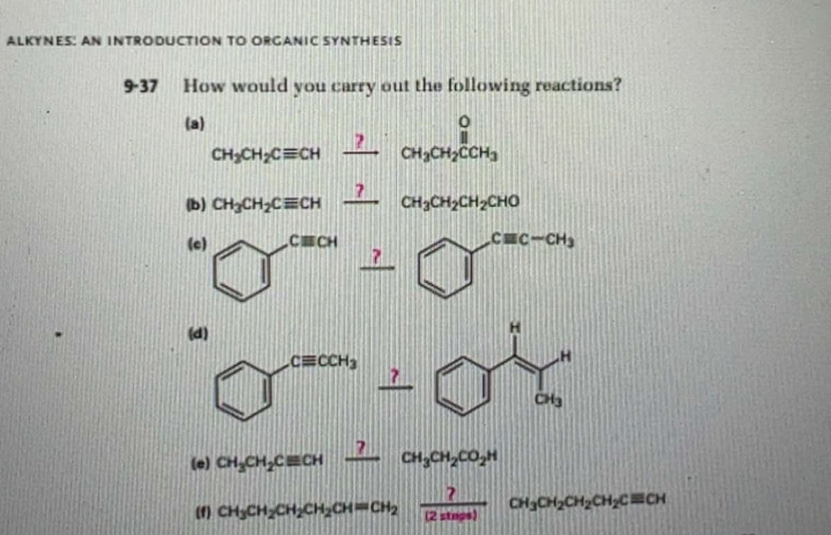 ALKYNES: AN INTRODUCTION TO ORGANIC SYNTHESIS
9-37 How would you carry out the following reactions?
(a)
CHCHCHCHCH
CH₂CH₂C CH
(b) CH₂CH₂C CH
(c)
(d)
CECH
CECCH3
(e) CH₂CH₂CECH
CH3CH₂CCH3
CHỊCH,CH, CHO
7
C=C-CH3
от
? CHỊCH, CO H
(1) CH_CH_CH_CH_CH=CH2 (2 stmas)
CH_CH2CH2CH_C=CH