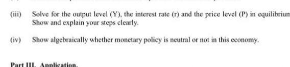 (iii) Solve for the output level (Y), the interest rate (r) and the price level (P) in equilibrium
Show and explain your steps clearly.
(iv) Show algebraically whether monetary policy is neutral or not in this economy.
Part III. Application.
