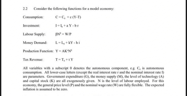2.2
Consider the following functions for a model economy:
Consumption:
C=C, +c (Y-T)
Investment:
I-1, +a Y -br
Labour Supply:
BN - W/P
Money Demand:
L-L, +kY - hi
Production Function: Y AK"N
Tax Revenue:
T=T, +tY
All variables with a subscript 0 denotes the autonomous component, e.g. C, is autonomous
consumption. All lower-case letters (except the real interest rate r and the nominal interest rate I)
are parameters. Government expenditure (G), the money supply (M), the level of technology (A)
and capital stock (K) are all exogenously given. N is the level of labour employed. For this
economy, the general price level (P) and the nominal wage rate (W) are fully flexible. The expected
inflation is assumed to be zero.
