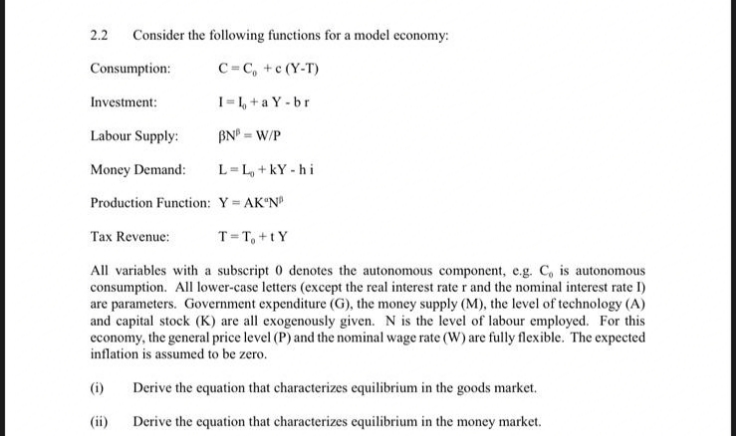 2.2
Consider the following functions for a model economy:
Consumption:
C=C, +c (Y-T)
Investment:
I=1, + a Y -br
Labour Supply:
BN°
= W/P
Money Demand:
L=L, +kY - hi
Production Function: Y AK N
Tax Revenue:
T=T, +tY
All variables with a subscript 0 denotes the autonomous component, e.g. C, is autonomous
consumption. All lower-case letters (except the real interest rate r and the nominal interest rate I)
are parameters. Government expenditure (G), the money supply (M), the level of technology (A)
and capital stock (K) are all exogenously given. N is the level of labour employed. For this
economy, the general price level (P) and the nominal wage rate (W) are fully flexible. The expected
inflation is assumed to be zero.
(i)
Derive the equation that characterizes equilibrium in the goods market.
(ii)
Derive the equation that characterizes equilibrium in the money market.
