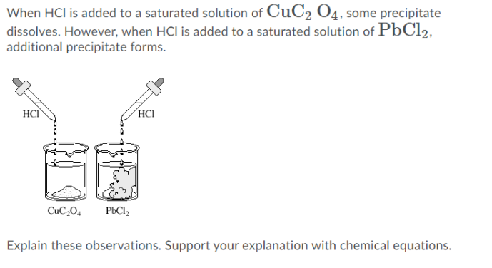 When HCI is added to a saturated solution of CuC2 O4, some precipitate
dissolves. However, when HCl is added to a saturated solution of PbCl2,
additional precipitate forms.
HCI
´HCI
CuC,0,
PBCI,
Explain these observations. Support your explanation with chemical equations.
