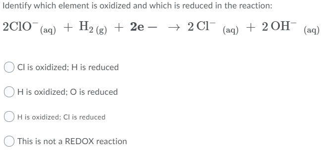 Identify which element is oxidized and which is reduced in the reaction:
2C1O
(aq)
+ H2 (g) + 2e –
(ag) + 2OН-
(aq)
Cl is oxidized; H is reduced
OH is oxidized; O is reduced
OH is oxidized; Cl is reduced
This is not a REDOX reaction
