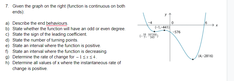 7. Given the graph on the right (function is continuous on both
ends):
y
a) Describe the end behaviours.
b) State whether the function will have an odd or even degree.
c) State the sign of the leading coefficient.
d) State the number of turning points.
e) State an interval where the function is positive.
f) State an interval where the function is decreasing.
g) Determine the rate of change for – 13x<4.
h) Determine all values of x where the instantaneous rate of
change is positive.
(-1,-441)|
-576
18 187200
(-9, 343
(4,–2816)
