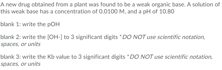 A new drug obtained from a plant was found to be a weak organic base. A solution of
this weak base has a concentration of 0.0100 M, and a pH of 10.80
blank 1: write the pOH
blank 2: write the [OH-] to 3 significant digits *DO NOT use scientific notation,
spaces, or units
blank 3: write the Kb value to 3 significant digits *DO NOT use scientific notation,
spaces, or units
