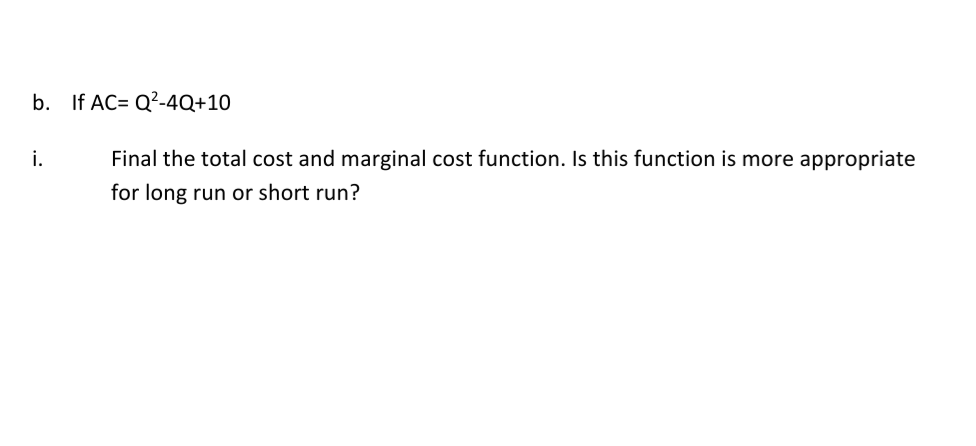 b. If AC= Q?-4Q+10
i.
Final the total cost and marginal cost function. Is this function is more appropriate
for long run or short run?
