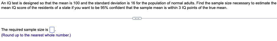 An IQ test is designed so that the mean is 100 and the standard deviation is 16 for the population of normal adults. Find the sample size necessary to estimate the
mean IQ score of the residents of a state if you want to be 95% confident that the sample mean is within 3 IQ points of the true mean.
The required sample size is.
(Round up to the nearest whole number.)