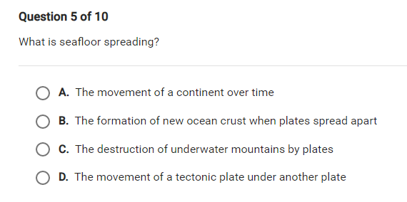 Question 5 of 10
What is seafloor spreading?
O A. The movement of a continent over time
B. The formation of new ocean crust when plates spread apart
O C. The destruction of underwater mountains by plates
D. The movement of a tectonic plate under another plate
