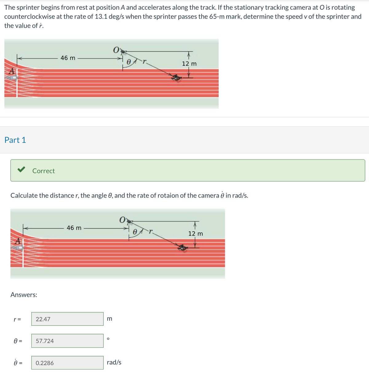 The sprinter begins from rest at position A and accelerates along the track. If the stationary tracking camera at O is rotating
counterclockwise at the rate of 13.1 deg/s when the sprinter passes the 65-m mark, determine the speed v of the sprinter and
the value of r.
Part 1
Answers:
r =
Correct
Calculate the distance r, the angle 0, and the rate of rotaion of the camera 0 in rad/s.
0 =
0 =
22.47
57.724
46 m
0.2286
46 m
m
O
12 m
rad/s
12 m