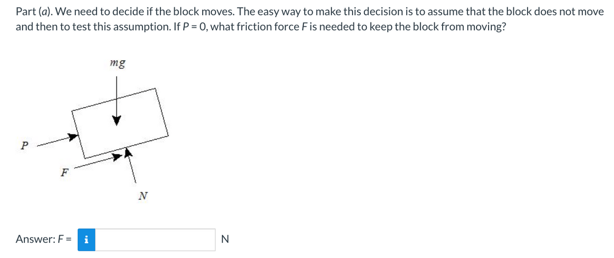 Part (a). We need to decide if the block moves. The easy way to make this decision is to assume that the block does not move
and then to test this assumption. If P = 0, what friction force F is needed to keep the block from moving?
P
F
Answer: F=
i
mg
N
N