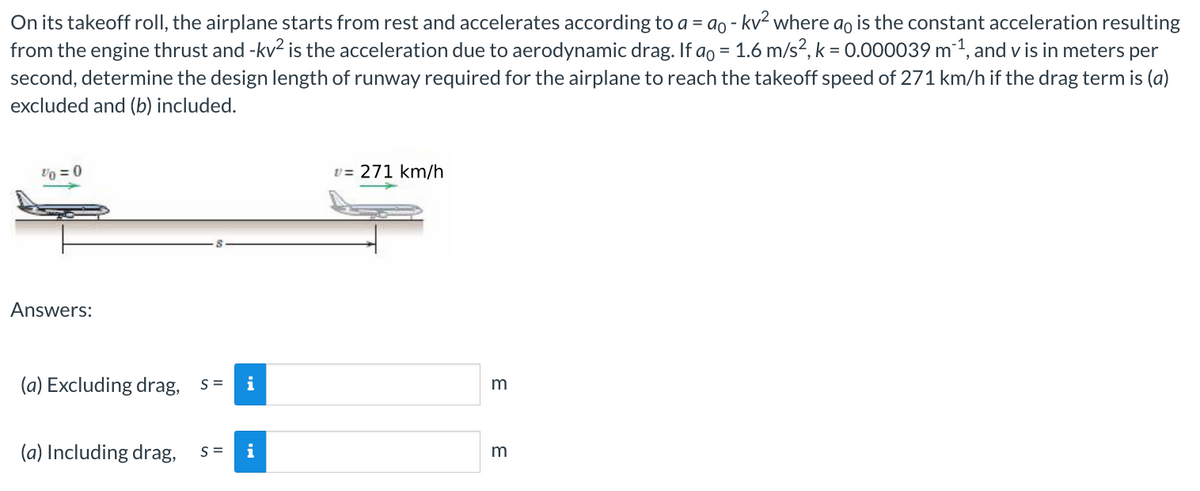 On its takeoff roll, the airplane starts from rest and accelerates according to a = ao - kv² where ao is the constant acceleration resulting
from the engine thrust and -kv² is the acceleration due to aerodynamic drag. If að = 1.6 m/s², k = 0.000039 m ¹, and vis in meters per
second, determine the design length of runway required for the airplane to reach the takeoff speed of 271 km/h if the drag term is (a)
excluded and (b) included.
V0 = 0
Answers:
(a) Excluding drag, s= i
(a) Including drag, S= i
v=271 km/h
m
3