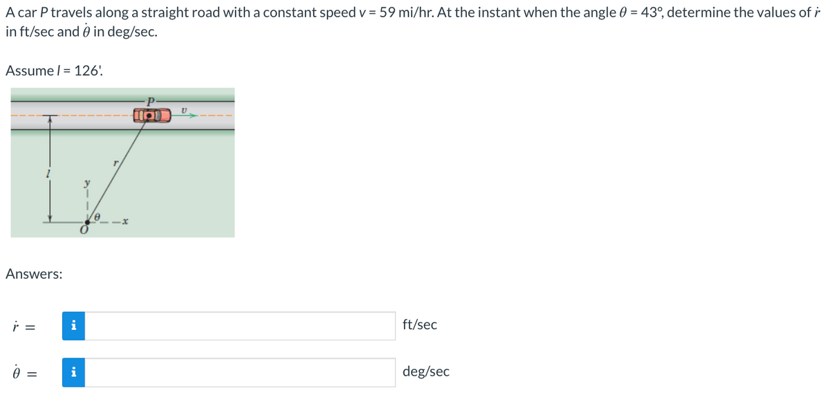 A car P travels along a straight road with a constant speed v = 59 mi/hr. At the instant when the angle 0 = 43°, determine the values of r
in ft/sec and 0 in deg/sec.
Assume l = 126'
Answers:
r =
0 =
||
i
i
x
HD
U
ft/sec
deg/sec