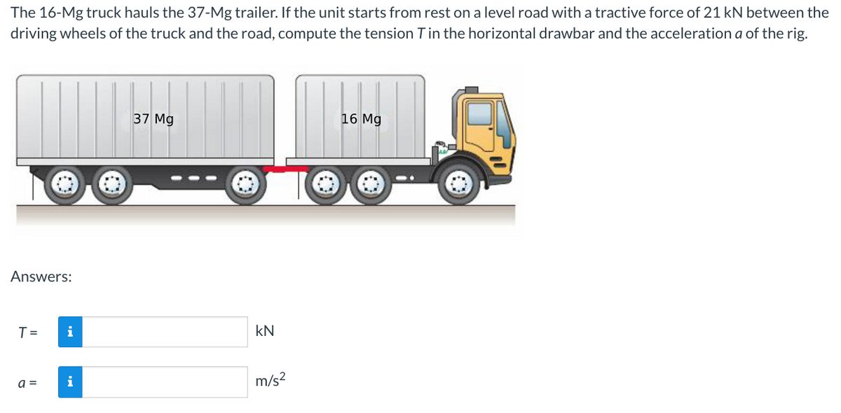 The 16-Mg truck hauls the 37-Mg trailer. If the unit starts from rest on a level road with a tractive force of 21 kN between the
driving wheels of the truck and the road, compute the tension T in the horizontal drawbar and the acceleration a of the rig.
Answers:
T =
a =
i
37 Mg
KN
m/s²
16 Mg