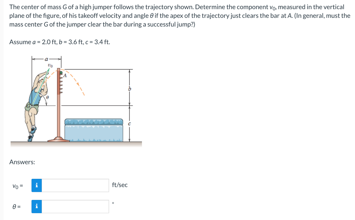 The center of mass G of a high jumper follows the trajectory shown. Determine the component vo, measured in the vertical
plane of the figure, of his takeoff velocity and angle 0 if the apex of the trajectory just clears the bar at A. (In general, must the
mass center G of the jumper clear the bar during a successful jump?)
Assume a = 2.0 ft, b = 3.6 ft, c = 3.4 ft.
Answers:
Vo
=
0 =
i
i
Vo
ft/sec
C